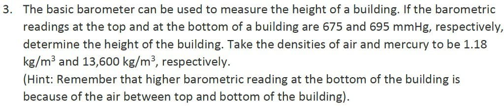 3. The basic barometer can be used to measure the height of a building. If the barometric
readings at the top and at the bottom of a building are 675 and 695 mmHg, respectively,
determine the height of the building. Take the densities of air and mercury to be 1.18
kg/m³ and 13,600 kg/m³, respectively.
(Hint: Remember that higher barometric reading at the bottom of the building is
because of the air between top and bottom of the building).