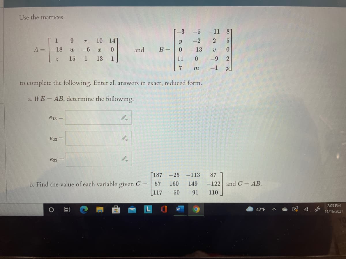 Use the matrices
T-3
-5
-11
87
1
10 147
-2
2
A =
-18
-6
x 0
and
B =
-13
15
1
13
1
11
-9
7
т
-1
to complete the following. Enter all answers in exact, reduced form.
a. If E = AB, determine the following.
e13 =
e23 =
e32 =
[187 -25 -113
87
b. Find the value of each variable given C =
57
160
149
-122 and C = AB.
[117
-50
-91
110
2:03 PM
42°F
11/16/2021
立
