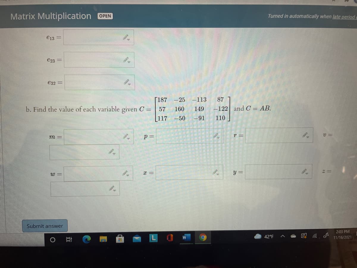 Matrix Multiplication OPEN
Turned in automatically when late periode
e13 =
e23 =
e32 =
Г187
-25 -113
87
-122 and C = AB.
b. Find the value of each variable given C =
[117
57
160
149
-50
-91
110
p=
r =
V =
m =
W =
Submit answer
2:03 PM
42°F
底
11/16/2021
