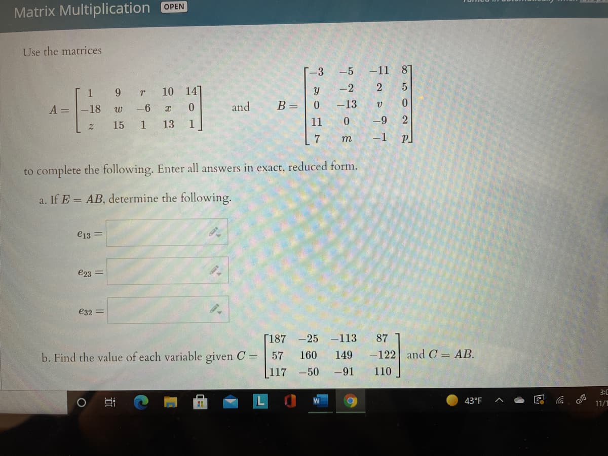 Matrix Multiplication OPEN
Use the matrices
T-3
-5
-11
87
1
10
14
-2
A =
-18
-6
and
B =
-13
w
15
1
13
1
11
-9
2.
7
m
-1
to complete the following. Enter all answers in exact, reduced form.
a. If E = AB, determine the following.
e13 =
e23 =
e32 =
[187 -25 -113
87
b. Find the value of each variable given C =
57
160
149
-122 and C = AB.
117 -50
-91
110
3:C
43°F
11/
