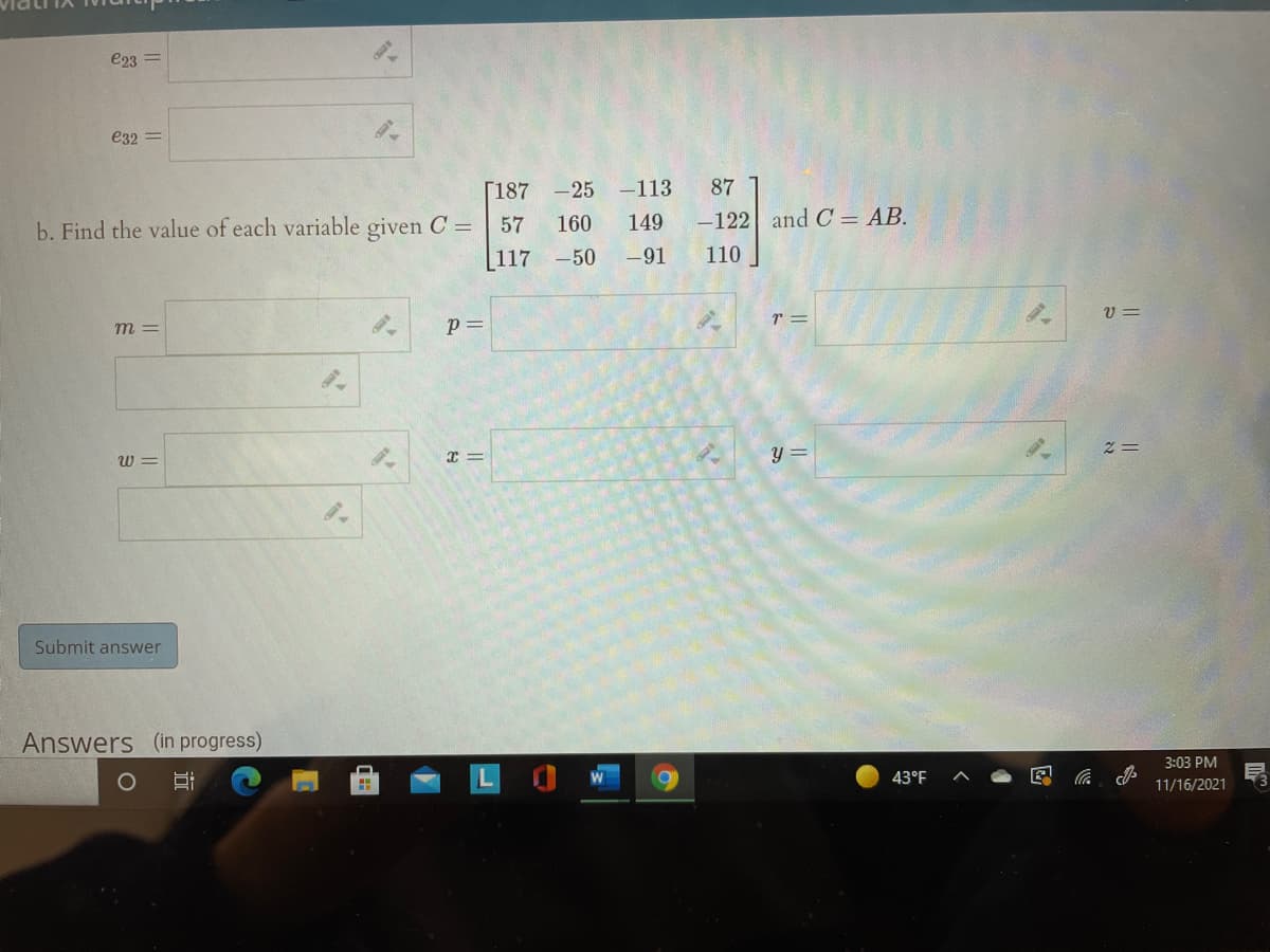 e23 =
e32 =
[187 -25 -113
87
b. Find the value of each variable given C =
57
160
149
-122 and C = AB.
[117 -50
-91
110
r =
v =
m =
p=
w =
y =
Submit answer
Answers (in progress)
3:03 PM
43°F
11/16/2021
