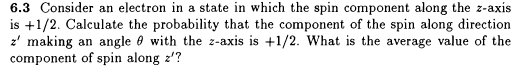 6.3 Consider an electron in a state in which the spin component along the z-axis
is +1/2. Calculate the probability that the component of the spin along direction
z' making an angle 0 with the z-axis is +1/2. What is the average value of the
component of spin along z'?
