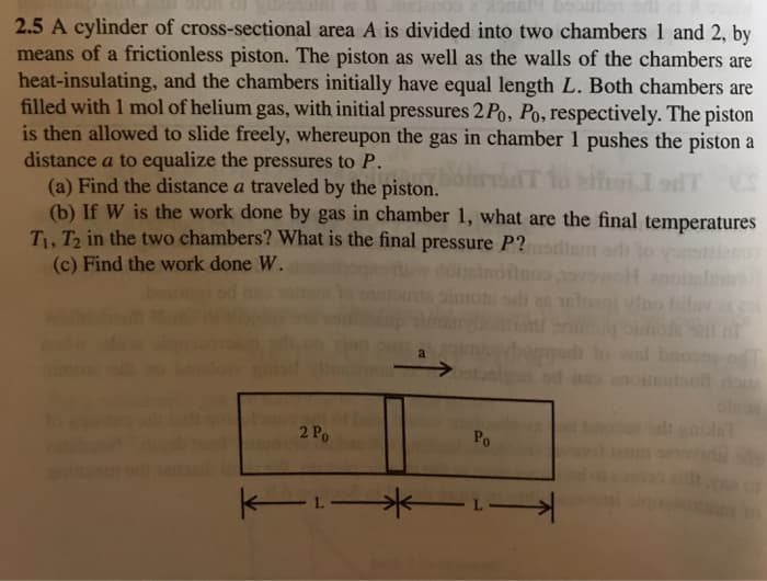 booubot
2.5 A cylinder of cross-sectional area A is divided into two chambers 1 and 2, by
means of a frictionless piston. The piston as well as the walls of the chambers are
heat-insulating, and the chambers initially have equal length L. Both chambers are
filled with 1 mol of helium gas, with initial pressures 2 Po, Po, respectively. The piston
is then allowed to slide freely, whereupon the gas in chamber 1 pushes the piston a
distance a to equalize the pressures to P.
(a) Find the distance a traveled by the piston.
(b) If W is the work done by gas in chamber 1, what are the final temperatures
T. Ta in the two chambers? What is the final pressure P?uodiem od lo yonstien
(c) Find the work done W.
pimote se es eloent vine
Inva
baos
oilEubut do
a
2 Po
Po
