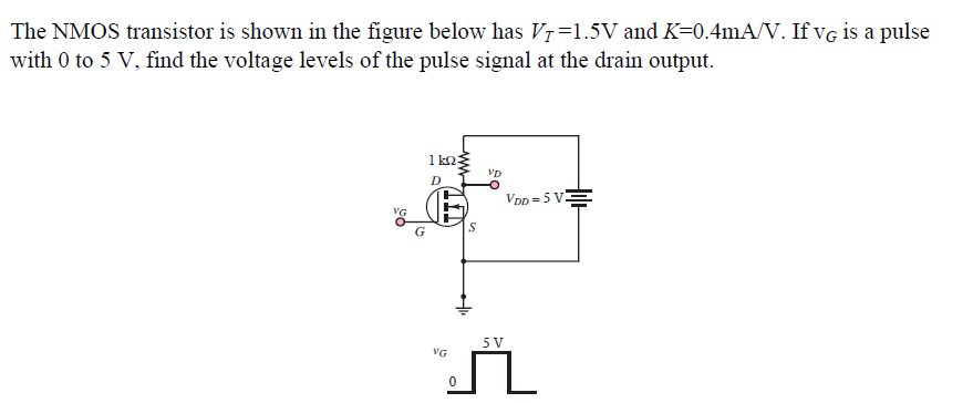 The NMOS transistor is shown in the figure below has VT=1.5V and K=0.4mA/V. If vg is a pulse
with 0 to 5 V, find the voltage levels of the pulse signal at the drain output.
1 ko
Vp
D
VDD = 5 VE
5 V
VG
