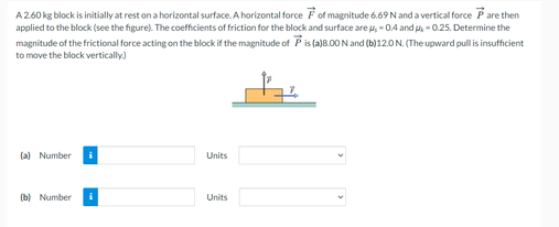 A2.60 kg block is initially at rest on a horizontal surface. A horizontal force Fof magnitude 6.69 N and a vertical force Pare then
applied to the block (see the figure). The coefficients of friction for the block and surface are u, - 0.4 and - 0.25. Determine the
magnitude of the frictional force acting on the block if the magnitude of P is (a)8.00N and (b)12.0 N. (The upward pull is insufficient
to move the block vertically.)
(a) Number
Units
(b) Number
Units
