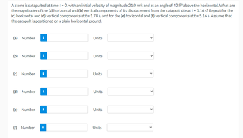 Astone is catapulted at timet-0 with an initial velocity of magnitude 210mand at anangle of 42 above the horizontal. What are
the magnitudes of the lalhoriaontal and vertical components of its displacement trom the catapult site att-116s? Repeat for the
Kihorizontal and (d vertical components at t-178 and for the lel horizontal and vertical components at t-516L Aume that
the catapult is positioned on a glain horicontal ground.
al Number
Units
N Number
Units
a Number
Units
O Number
Units
lel Number
Units
n Number
Units
