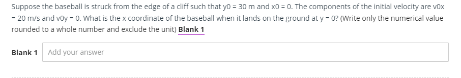 Suppose the baseball is struck from the edge of a cliff such that yo = 30 m and xO = 0. The components of the initial velocity are vox
= 20 m/s and voy = 0. What is the x coordinate of the baseball when it lands on the ground at y = 0? (Write only the numerical value
rounded to a whole number and exclude the unit) Blank 1
Blank 1 Add your answer
