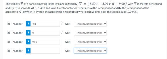 The velocity v of a particle moving in the xy plane is given by v = ( 5.50 t – 5.00 )î + 9.00 3. with V in meters per second
and t (> 0) in seconds. Att - 1.40 s and in unit-vector notation, what are (a) the x component and (b) the y component of the
%3D
acceleration? (c) When (if ever) is the acceleration zero? (d) At what positive time does the speed equal 10.0 m/s?
(a) Number
1 Unit
i
-8.5
This answer has no units
(b) Number
i o
} Unit
This answer has no units v
(c) Number
i 0.55
Unit
This answer has no units
(d) Number
Unit
This answer has no units
