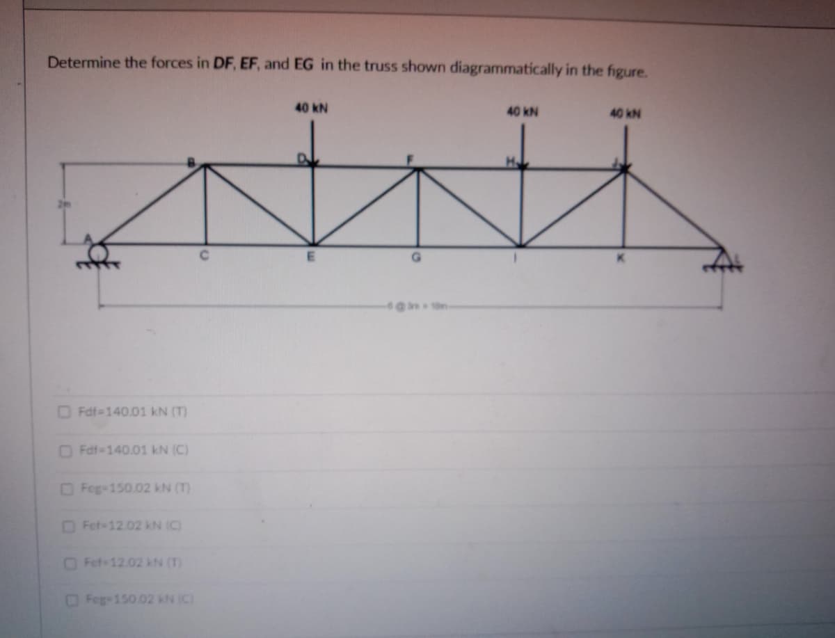 Determine the forces in DF, EF, and EG in the truss shown diagrammatically in the figure.
40 kN
40 kN
40 kN
G.
Fdf-140.01 kN (T)
DFdf-140.01 kN (C)
OFeg-150.02 kN (T)
Fet-12.02 kN (C)
OFef-12.02 kN (T)
Feg 150.02 kN (C)
