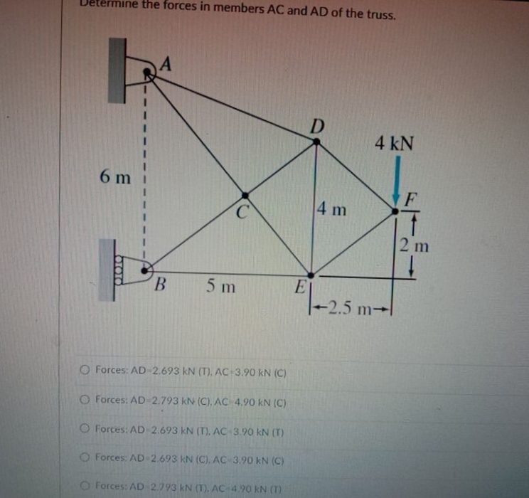 ermine the forces in members AC and AD of the truss.
D
4 kN
6 m
F
4 m
2 m
ET
2.5 m-
B.
5 m
O Forces: AD-2.693 kN (T), AC 3.90 kN (C)
O Forces: AD 2.793 kN (C), AC 4.90 kN (C)
O Forces: AD 2.693 kN (T), AC 3.90 kN (T)
O Forces: AD-2.693 kN (C), AC 3.90 kN (C)
O Forces: AD 2.793 kN (T). AC 4.90 kN (T)
