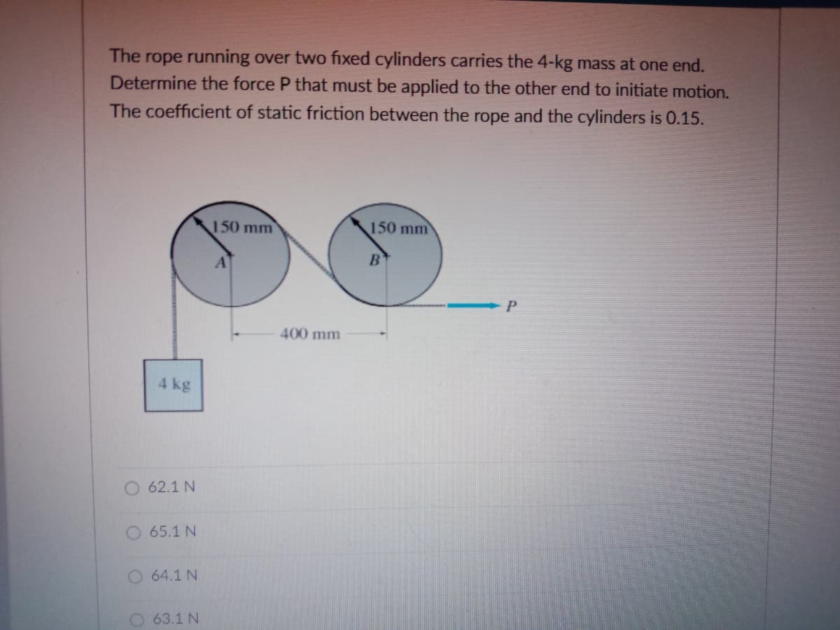 rope running over two fixed cylinders carries the 4-kg mass at one end.
Determine the force P that must be applied to the other end to initiate motion.
The
The coefficient of static friction between the rope and the cylinders is 0.15.
150 mm
150 mm
400 mm
4 kg
O 62.1 N
O 65.1 N
O 64.1 N
O 63.1 N
