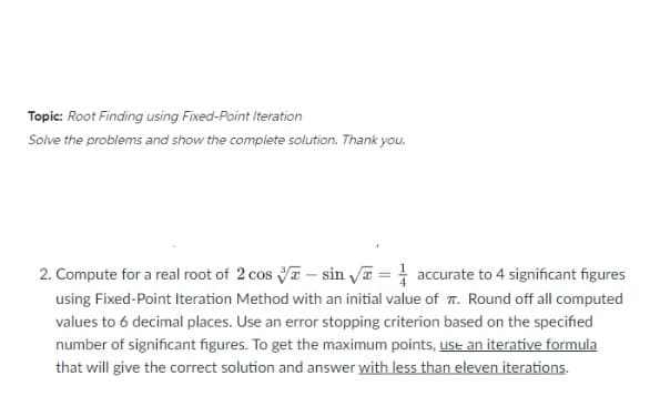 Topic: Root Finding using Fixed-Point Iteration
Solve the problems and show the complete solution. Thank you.
2. Compute for a real root of 2 cos sin √ = accurate to 4 significant figures
using Fixed-Point Iteration Method with an initial value of T. Round off all computed
values to 6 decimal places. Use an error stopping criterion based on the specified
number of significant figures. To get the maximum points, use an iterative formula
that will give the correct solution and answer with less than eleven iterations.