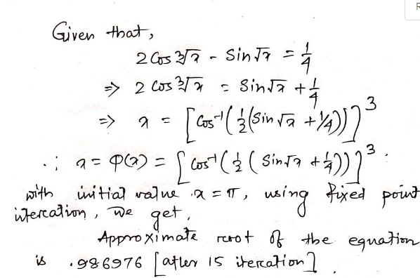 Given that,
2003 352
Sin Ta
=
=> 2 Cos ²√√
=1/4
+후
[Cos" ( 2 (Sin √₂ + y₂))] ³
= Sinta +
3
2 =
3
•; a = P(x) = [ cost ( 2 ( Sin√7 + 4))] ³
with
initial value x = π,
using fixed point
iteration, we
get.
Approximate root of the equation
is
.986976 atler 15 iteration]
-