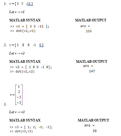 1. v=[3 5 -111
Let v – vl
MATLAB SYNTAX
MATLAB OUTPUT
» v1 - [ 35 -11 ];
>> dot (v1, v1)
ans -
155
2. v=[1 8 9 -1 Q1
Let v → v2
MATLAB SYNTAX
MATLAB OUTPUT
>» v2 = [ 1 8 9 -1 e];
» dot (v2, v2)
ans =
147
2
v=
-5
3.
Let v → v3
MATLAB SYNTAX
MATLAB OUTPUT
ans =
>> v3 = [ 1; 2; -5; -3];
>> dot (v3, v3)
39
