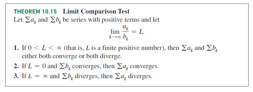 THEOREM 10.15 Limit Comparison Test
Let Ea, and Eb, be series with positive terms and let
lim
L.
1. If 0 < L < ∞ (that is, L is a finite positive number), then Ea, and Eb,
either both converge or both diverge.
2. If L = 0 and Eb, converges, then Ea, converges.
3. If L = ∞ and Eb, diverges, then Ea, diverges.
