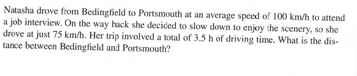 Natasha drove from Bedingfield to Portsmouth at an average speed of 100 km/h to attend
a job interview. On the way back she decided to slow down to enjoy the scenery, so she
drove at just 75 km/h. Her trip involved a total of 3.5 h of driving time. What is the dis-
tance between Bedingfield and Portsmouth?
