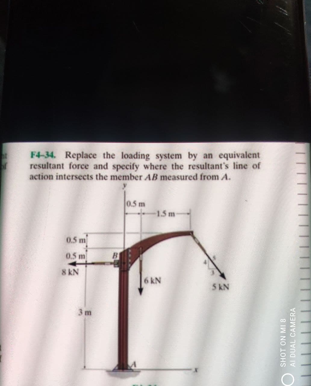 F4-34. Replace the loading system by an equivalent
of
resultant force and specify where the resultant's line of
action intersects the member AB measured from A.
0.5 m
1.5 m
0.5 m
0.5 m
B
8 kN
6 kN
5 kN
3m
SHOT ON MI 8
AL DUAL CAMERA
