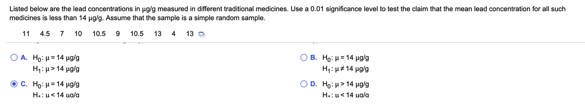 Listed below are the lead concentrations in ug/g measured in different traditional medicines. Use a 0.01 significance level to test the claim that the mean lead concentration for all such
medicines is less than 14 ug/g. Assume that the sample is a simple random sample.
11
4.5
7
10
10.5
9.
10.5
13
4
13 D
A. Ho: H= 14 µg/g
B. Ho: μΞ 14 μα/g
H1: μ> 14 μα/g
H1: µ# 14 µg/g
C. Ho: μ 14 μg/g
O D . H : μ> 14 μg/g
H4: u<14 ua/a
H4: u<14 ua/a
