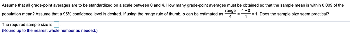 Assume that all grade-point averages are to be standardized on a scale between 0 and 4. How many grade-point averages must be obtained so that the sample mean is within 0.009 of the
range
4 - 0
population mean? Assume that a 95% confidence level is desired. If using the range rule of thumb, o can be estimated as
= 1. Does the sample size seem practical?
4
4
The required sample size is.
(Round up to the nearest whole number as needed.)
