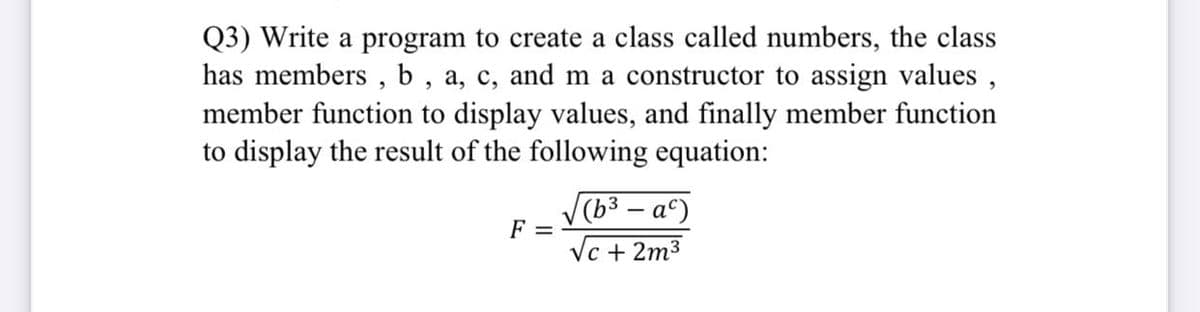 Q3) Write a program to create a class called numbers, the class
has members , b , a, c, and m a constructor to assign values ,
member function to display values, and finally member function
to display the result of the following equation:
(b³ – aº)
F =
Vc + 2m3
