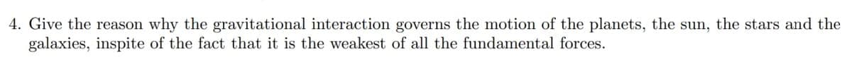 4. Give the reason why the gravitational interaction governs the motion of the planets, the sun, the stars and the
galaxies, inspite of the fact that it is the weakest of all the fundamental forces.
