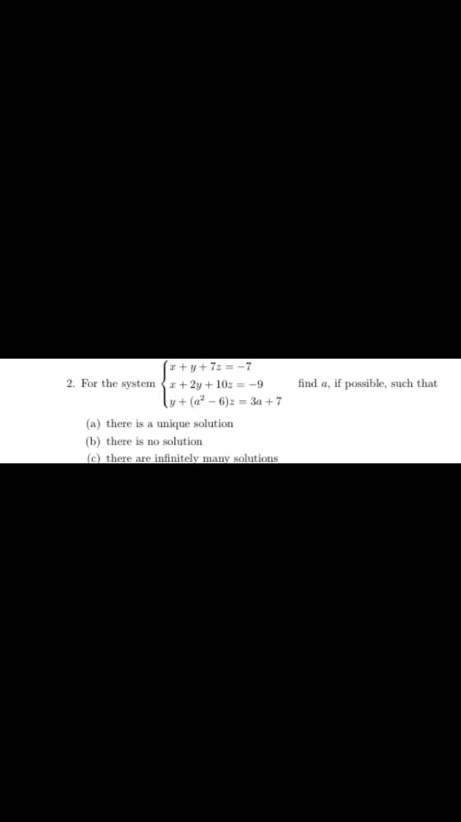 (x+y+ 7z = -7
2. For the system {r + 2y + 10z = -9
y + (a? – 6)z = 3a +7
find a, if possible, such that
(a) there is a unique solution
(b) there is no solution
(c) there are infinitely many solutions
