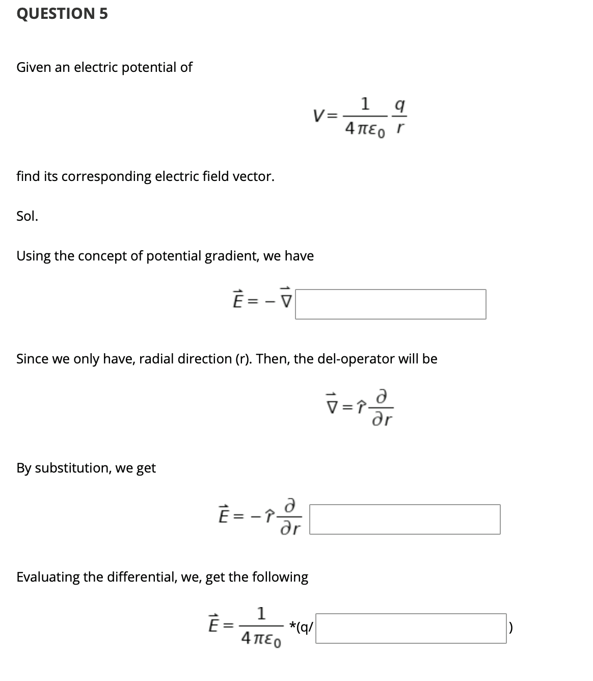 QUESTION 5
Given an electric potential of
V=
4πεο Γ
find its corresponding electric field vector.
Sol.
Using the concept of potential gradient, we have
È =
V
Since we only have, radial direction (r). Then, the del-operator will be
dr
By substitution, we get
È = - î-
Evaluating the differential, we, get the following
1
*(q/
4πεο
