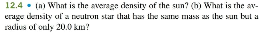 12.4 • (a) What is the average density of the sun? (b) What is the av-
erage density of a neutron star that has the same mass as the sun but a
radius of only 20.0 km?
