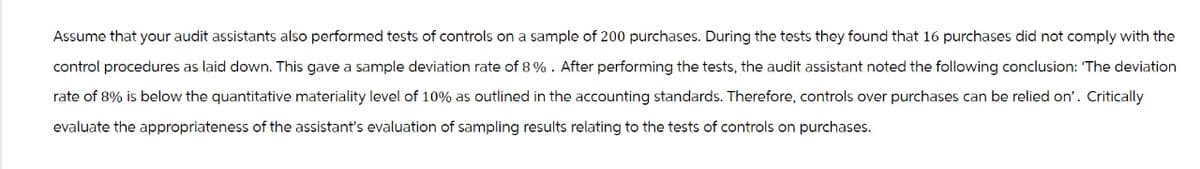 Assume that your audit assistants also performed tests of controls on a sample of 200 purchases. During the tests they found that 16 purchases did not comply with the
control procedures as laid down. This gave a sample deviation rate of 8%. After performing the tests, the audit assistant noted the following conclusion: The deviation
rate of 8% is below the quantitative materiality level of 10% as outlined in the accounting standards. Therefore, controls over purchases can be relied on'. Critically
evaluate the appropriateness of the assistant's evaluation of sampling results relating to the tests of controls on purchases.