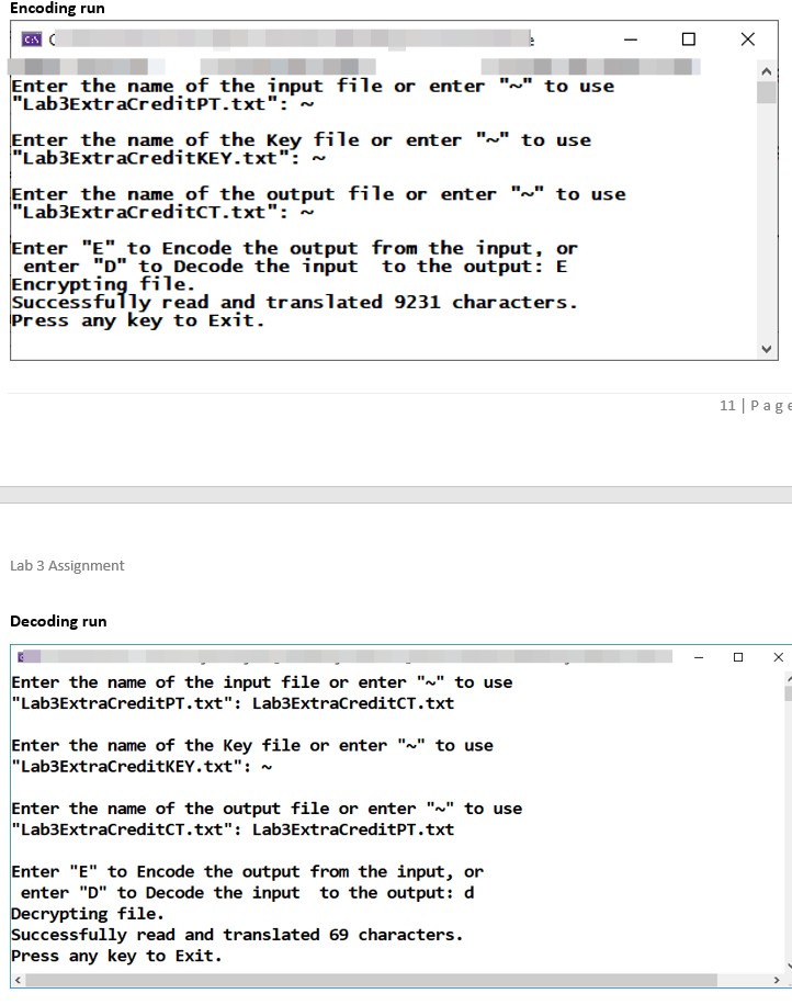 Encoding run
Enter the name of the input file or enter
"Lab3ExtraCreditPT.txt":'~
to use
Enter the name of the Key file or enter "~" to use
"Lab3ExtraCreditKEY.txt": -
Enter the name of the output file or enter "~" to use
"Lab3ExtraCreditCT.txt": -
Enter "E" to Encode the output from the input, or
enter "D" to _Decode the input to the output: E
Encrypting file.
Successfully read and translated 9231 characters.
Press any key to Exit.
11 | Page
Lab 3 Assignment
Decoding run
Enter the name of the input file or enter "~" to use
"Lab3ExtracreditPT.txt": Lab3ExtraCreditCT.txt
Enter the name of the Key file or enter "~" to use
"Lab3ExtracreditKEY.txt": ~
Enter the name of the output file or enter "~" to use
"Lab3ExtracreditCT.txt": Lab3ExtraCreditPT.txt
Enter "E" to Encode the output from the input, or
enter "D" to Decode the input to the output: d
Decrypting file.
Successfully read and translated 69 characters.
Press any key to Exit.
