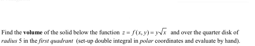 Find the volume of the solid below the function z=f(x, y) = y√x and over the quarter disk of
radius 5 in the first quadrant (set-up double integral in polar coordinates and evaluate by hand).