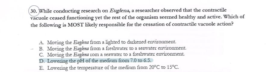 (30. While conducting research on Euglena, a researcher observed that the contractile
vacuole ceased functioning yet the rest of the organism seemed healthy and active. Which of
the following is MOST likely responsible for the cessation of contractile vacuole action?
A. Moving the Euglena from a lighted to darkened environment.
B. Moving the Euglena from a freshwater to a seawater environment.
C. Moving the Euglena 1om a seawater to a freshwater environment.
D. Lowering the pH of the medium from 7.0 to 6.5.
E. Lowering the temperature of the medium from 20°C to 15°C.
