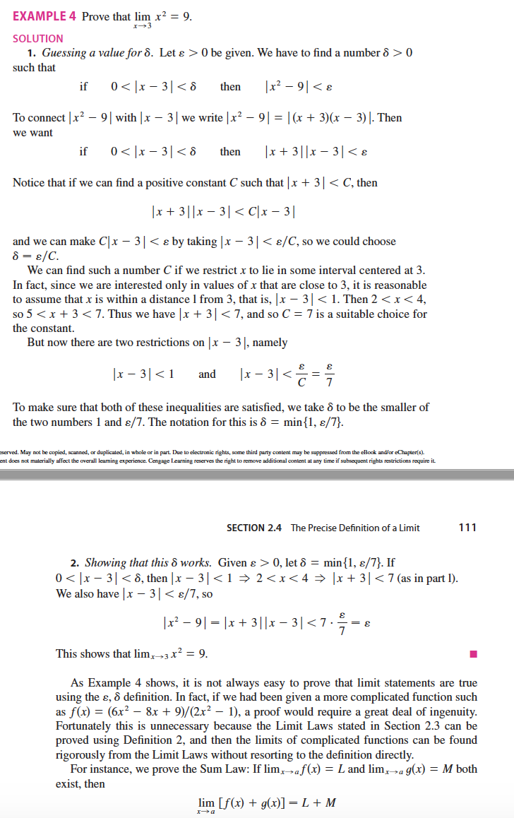 EXAMPLE 4 Prove that lim x² = 9.
SOLUTION
1. Guessing a value for 8. Let ɛ > 0 be given. We have to find a number 8 >0
such that
if
0 < |x – 3|< 8
then
|x² – 9| < ɛ
To connect |x? – 9| with |x – 3| we write |x? – 9| = |(x + 3)(x – 3)|. Then
we want
0 < |x – 3|< 8
|x + 3||x – 3|< 8
if
then
Notice that if we can find a positive constant C such that |x + 3| < C, then
|x + 3||x – 3|< C[x – 3|
and we can make C|x – 3|< e by taking |x – 3|< 8/C, so we could choose
8 = ɛ/C.
We can find such a number C if we restrict x to lie in some interval centered at 3.
In fact, since we are interested only in values of x that are close to 3, it is reasonable
to assume that x is within a distance 1 from 3, that is, x – 3 < 1. Then 2 < x < 4,
so 5 <x + 3 <7. Thus we have |x + 3|< 7, and so C = 7 is a suitable choice for
the constant.
But now there are two restrictions on |x – 3|, namely
|x – 3|< 1
|x – 3|< =
and
To make sure that both of these inequalities are satisfied, we take ô to be the smaller of
the two numbers 1 and ɛ/7. The notation for this is 8 = min{1, ɛ/7}.
eserved. May not be copied, scanned, or duplicated, in whole or in part. Due to electronic rights, some third party content may be suppressed from the ellook and/or eChapter(s).
ent does not malerially affect the overall leaming experience. Cengage Learning reserves the right to remove additional content at any time if subsequent rights restrictions require it
SECTION 2.4 The Precise Definition of a Limit
111
2. Showing that this & works. Given ɛ > 0, let 8 = min{1, ɛ/7}. If
0< |x – 3|< 8, then |x – 3|<1 → 2<x<4 → |x + 3| < 7(as in part l).
We also have |x – 3|< 8/7, so
Ix-91-1x + 3||x -3| <7·늑3e
This shows that lim, 3 x? = 9.
As Example 4 shows, it is not always easy to prove that limit statements are true
using the ɛ, & definition. In fact, if we had been given a more complicated function such
as f(x) = (6x² – 8x + 9)/(2x? – 1), a proof would require a great deal of ingenuity.
Fortunately this is unnecessary because the Limit Laws stated in Section 2.3 can be
proved using Definition 2, and then the limits of complicated functions can be found
rigorously from the Limit Laws without resorting to the definition directly.
For instance, we prove the Sum Law: If lim,»af(x) = L and lim,»a g(x) = M both
exist, then
lim [f(x) + g(x)] = L + M
