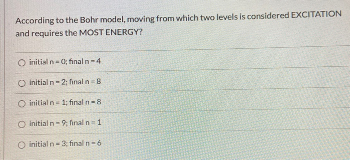 According to the Bohr model, moving from which two levels is considered EXCITATION
and requires the MOST ENERGY?
O initial n= 0; final n 4
O initial n= 2; fınal n= 8
O initial n- 1; fınal n= 8
O initial n=9; final n= 1
initial n= 3; final n 6
