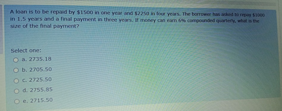 A loan is to be repaid by $1500 in one year and $2250 in four years. The borrower has asked to repay $1000
in 1.5 years and a final payment in three years. If money can earn 6% compounded quarterly, what is the
size of the final payment?
Select one:
O a. 2735.18
O b. 2705.50
O C. 2725.50
O d. 2755.85
O e. 2715.50
