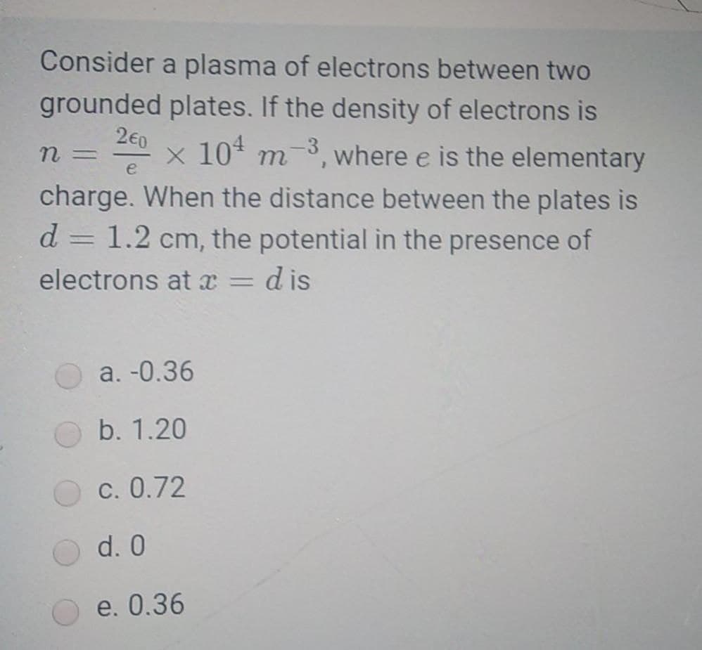 Consider a plasma of electrons between two
grounded plates. If the density of electrons is
2€0
n =
x 10* m-3, where e is the elementary
e
charge. When the distance between the plates is
d = 1.2 cm, the potential in the presence of
d is
%3D
electrons at x
a. -0.36
b. 1.20
c. 0.72
d. 0
e. 0.36
