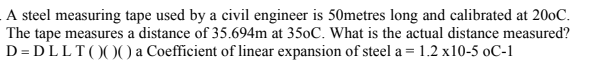 A steel measuring tape used by a civil engineer is 50metres long and calibrated at 200C.
The tape measures a distance of 35.694m at 350C. What is the actual distance measured?
D = DLLT()0) a Coefficient of linear expansion of steel a = 1.2 x10-5 oC-1
