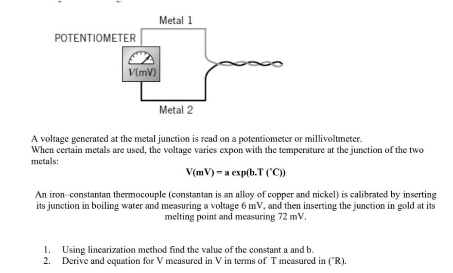 Metal 1
POTENTIOMETER
V(mV)
Metal 2
A voltage generated at the metal junction is read on a potentiometer or millivoltmeter.
When certain metals are used, the voltage varies expon with the temperature at the junction of the two
metals:
V(mV) = a exp(b.T ('C))
An iron-constantan thermocouple (constantan is an alloy of copper and nickel) is calibrated by inserting
its junction in boiling water and measuring a voltage 6 mV, and then inserting the junction in gold at its
melting point and measuring 72 mV.
1. Using linearization method find the value of the constant a and b.
2. Derive and equation for V measured in V in terms of T measured in (R).
