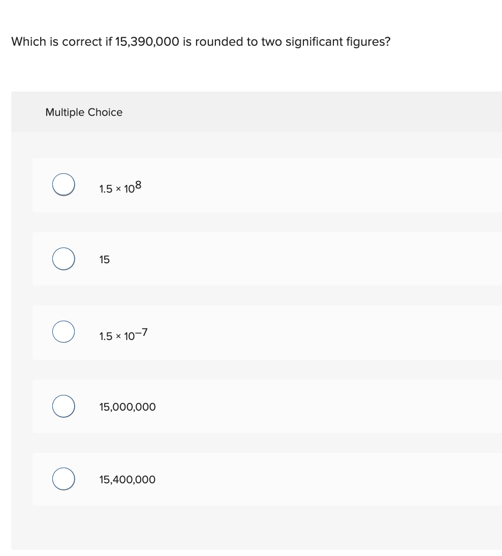 Which is correct if 15,390,000 is rounded to two significant figures?
Multiple Choice
1.5 × 108
15
1.5 x 10-7
15,000,000
15,400,000