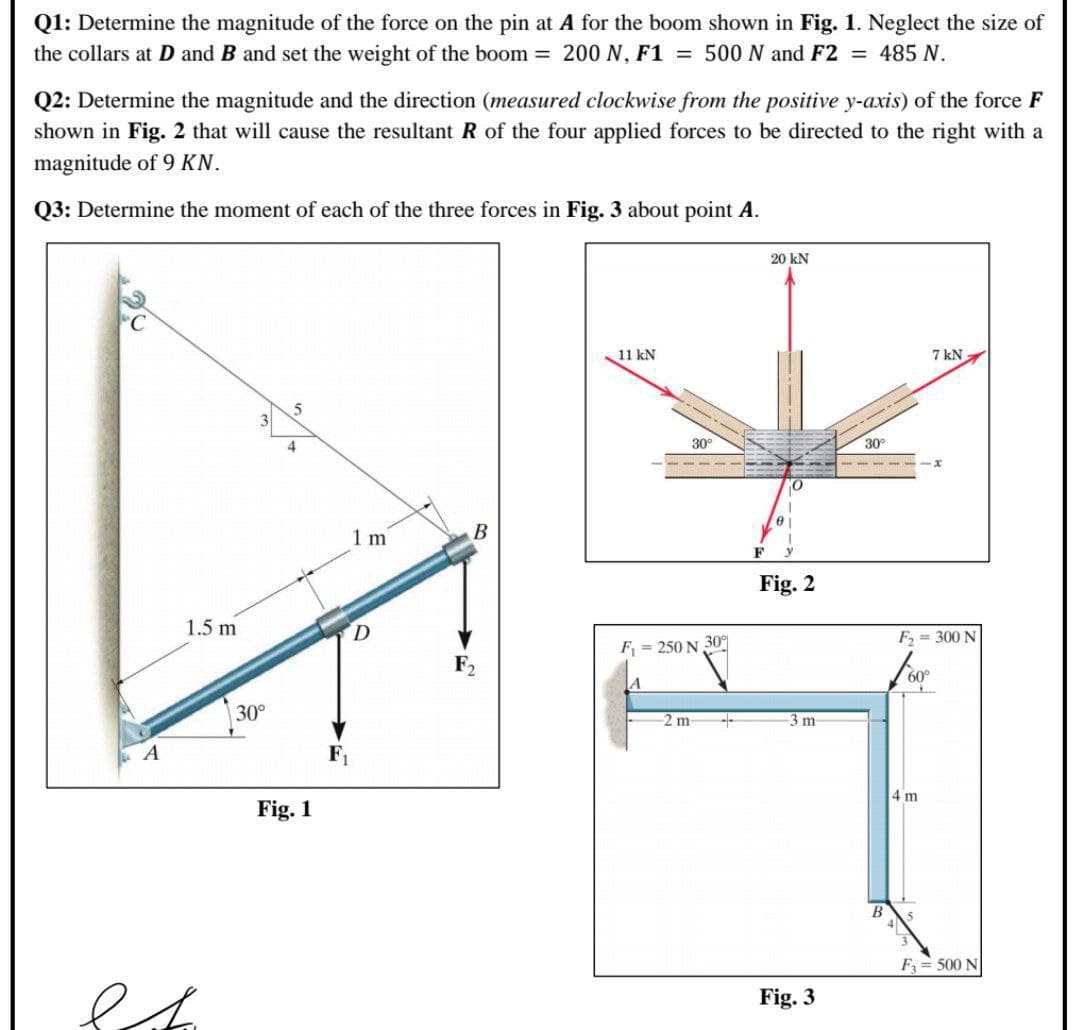 Q1: Determine the magnitude of the force on the pin at A for the boom shown in Fig. 1. Neglect the size of
the collars at D and B and set the weight of the boom 200 N, F1 = 500 N and F2 = 485 N.
Q2: Determine the magnitude and the direction (measured clockwise from the positive y-axis) of the force F
shown in Fig. 2 that will cause the resultant R of the four applied forces to be directed to the right with a
magnitude of 9 KN.
Q3: Determine the moment of each of the three forces in Fig. 3 about point A.
20 kN
11 kN
7 kN
4
30
30°
1 m
F
Fig. 2
1.5 m
F = 300 N
F = 250 N 30
F2
60°
30°
2 m
-3 m
A
F1
4 m
Fig. 1
В
F= 500 N
Fig. 3
