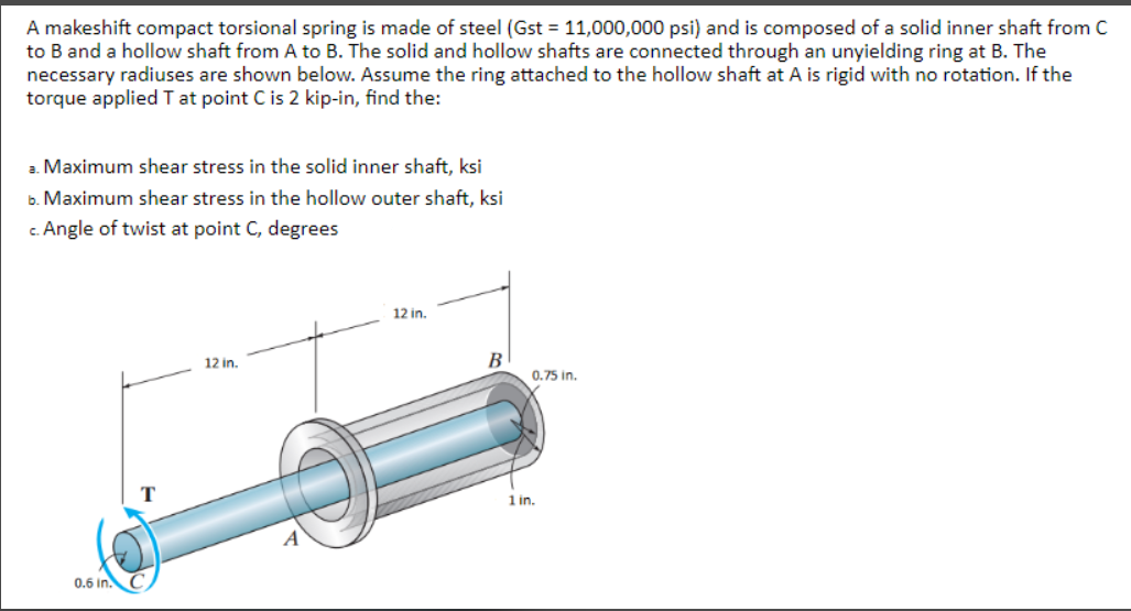 A makeshift compact torsional spring is made of steel (Gst = 11,000,000 psi) and is composed of a solid inner shaft from C
to B and a hollow shaft from A to B. The solid and hollow shafts are connected through an unyielding ring at B. The
necessary radiuses are shown below. Assume the ring attached to the hollow shaft at A is rigid with no rotation. If the
torque applied T at point C is 2 kip-in, find the:
2. Maximum shear stress in the solid inner shaft, ksi
b. Maximum shear stress in the hollow outer shaft, ksi
c. Angle of twist at point C, degrees
12 in.
12 in.
В
0.75 in.
1 in.
0.6 in. C
