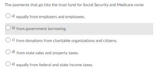 The payments that go into the trust fund for Social Security and Medicare come
O a) equally from employers and employees.
O b) from government borrowing.
Oc) from donations from charitable organizations and citizens.
O d) from state sales and property taxes.
e) equally from federal and state income taxes.
