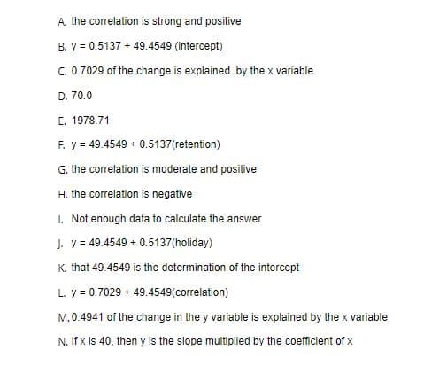 A. the correlation is strong and positive
B. y = 0.5137 + 49.4549 (intercept)
C. 0.7029 of the change is explained by the x variable
D. 70.0
E. 1978.71
F. y = 49.4549 + 0.5137(retention)
G. the correlation is moderate and positive
H. the correlation is negative
1. Not enough data to calculate the answer
J. y = 49.4549 + 0.5137(holiday)
K. that 49.4549 is the determination of the intercept
L. y = 0.7029 + 49.4549(correlation)
M.0.4941 of the change in the y variable is explained by the x variable
N. If x is 40, then y is the slope multiplied by the coefficient of x
