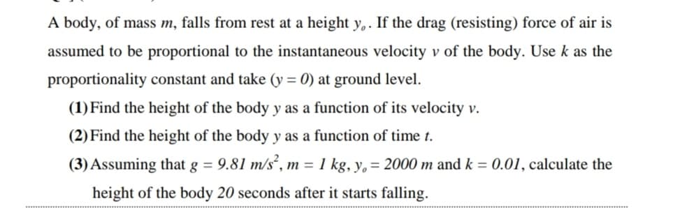 A body, of mass m, falls from rest at a height y,. If the drag (resisting) force of air is
assumed to be proportional to the instantaneous velocity v of the body. Use k as the
proportionality constant and take (y = 0) at ground level.
(1) Find the height of the body y as a function of its velocity v.
(2) Find the height of the body y as a function of time t.
(3) Assuming that g = 9.81 m/s², m = 1 kg, y, = 2000 m and k = 0.01, calculate the
height of the body 20 seconds after it starts falling.
