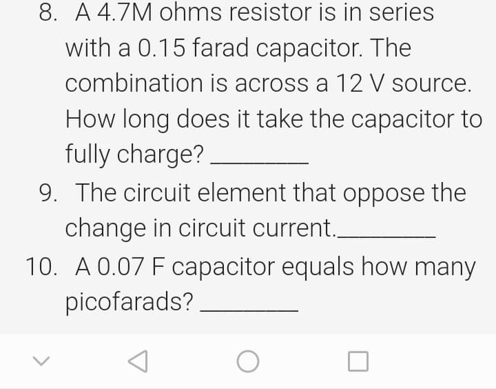 8. A 4.7M ohms resistor is in series
with a 0.15 farad capacitor. The
combination is across a 12 V source.
How long does it take the capacitor to
fully charge?
9. The circuit element that oppose the
change in circuit current.
10. A 0.07 F capacitor equals how many
picofarads?
A