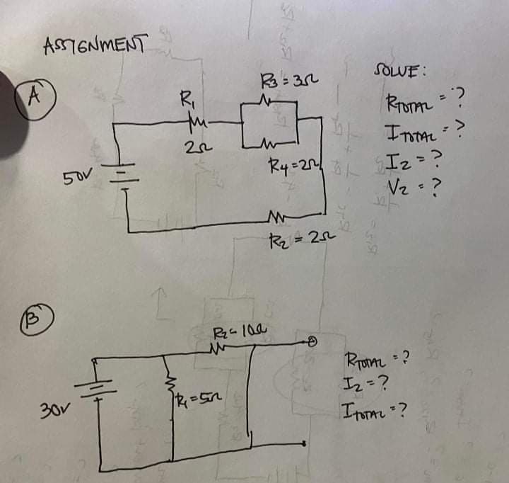 ASSIGNMENT
A
B
30v
50v
R₁
th-
22
R3=352
R4=21²
M
R₂ =252²
R₂-100
R=5n
SOLVE:
31ST
RTOTAL = ?
I TOTAL =>
I₂ = ?
V₂ = ?
TOTAL = ?
1₂=?
ITOTAL =?