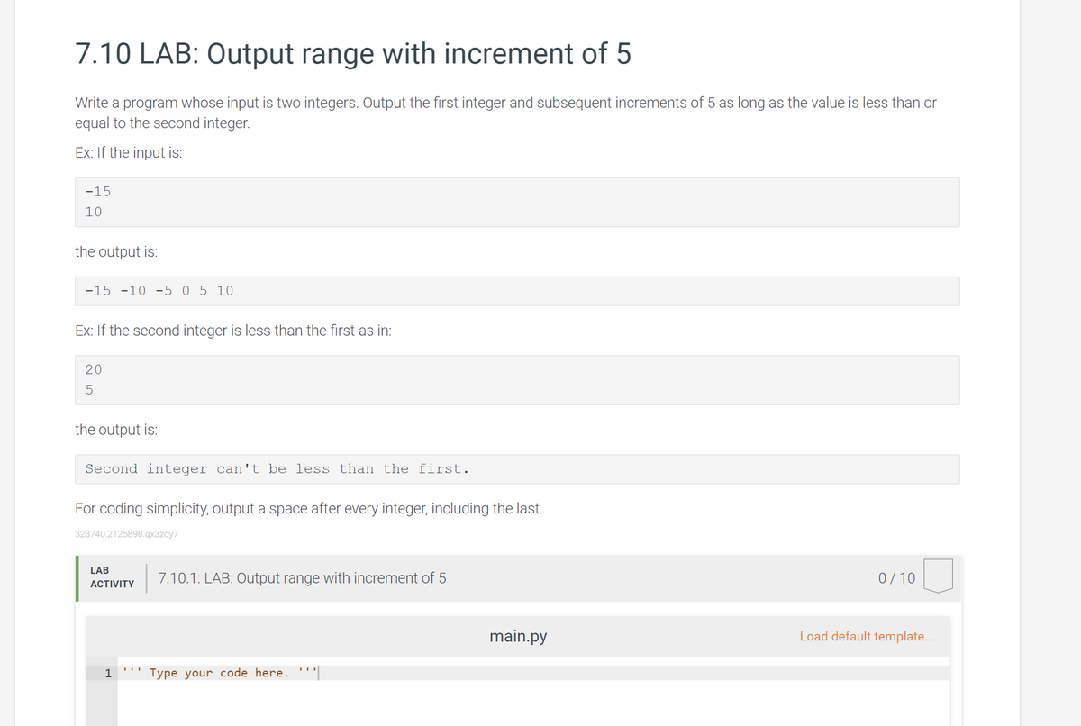 7.10 LAB: Output range with increment of 5
Write a program whose input is two integers. Output the first integer and subsequent increments of 5 as long as the value is less than or
equal to the second integer.
Ex: If the input is:
-15
10
the output is:
-15 -10 -5 0 5 10
Ex: If the second integer is less than the first as in:
20
the output is:
Second integer can't be less than the first.
For coding simplicity, output a space after every integer, including the last.
328740.2125898.qx3zgy7
LAB
7.10.1: LAB: Output range with increment of 5
0/ 10
ACTIVITY
main.py
Load default template...
1
Type your code here. ''
