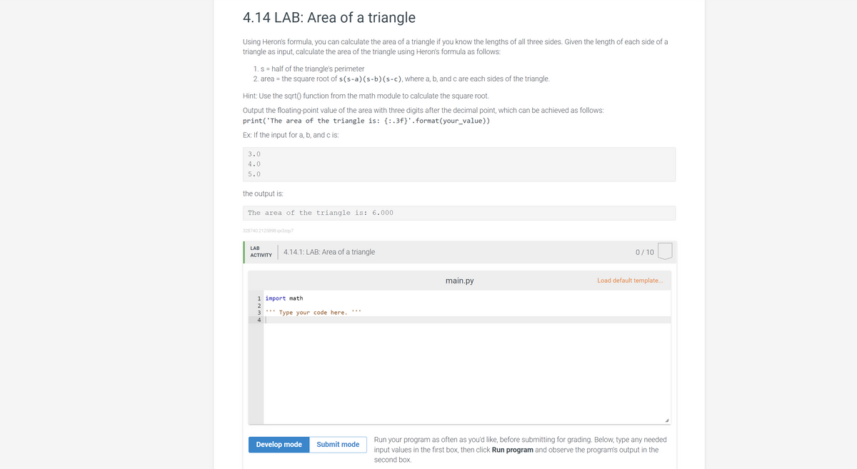 4.14 LAB: Area of a triangle
Using Heron's formula, you can calculate the area of a triangle if you know the lengths of all three sides. Given the length of each side of a
triangle as input, calculate the area of the triangle using Heron's formula as follows:
1. s = half of the triangle's perimeter
2. area = the square root of s(s-a)(s-b)(s-c), where a, b, and c are each sides of the triangle.
Hint: Use the sqrt() function from the math module to calculate the square root.
Output the floating-point value of the area with three digits after the decimal point, which can be achieved as follows:
print('The area of the triangle is: {:.3f}'.format(your_value))
Ex: If the input for a, b, and c is:
3.0
4.0
5.0
the output is:
The area of the triangle is: 6.000
328740.2125898.qx3zgy7
LAB
4.14.1: LAB: Area of a triangle
0/10
АCTIVITY
main.py
Load default template...
1 import math
3
Type your code here.
4
Run your program as often as you'd like, before submitting for grading. Below, type any needed
input values in the first box, then click Run program and observe the program's output in the
Develop mode
Submit mode
second box.
