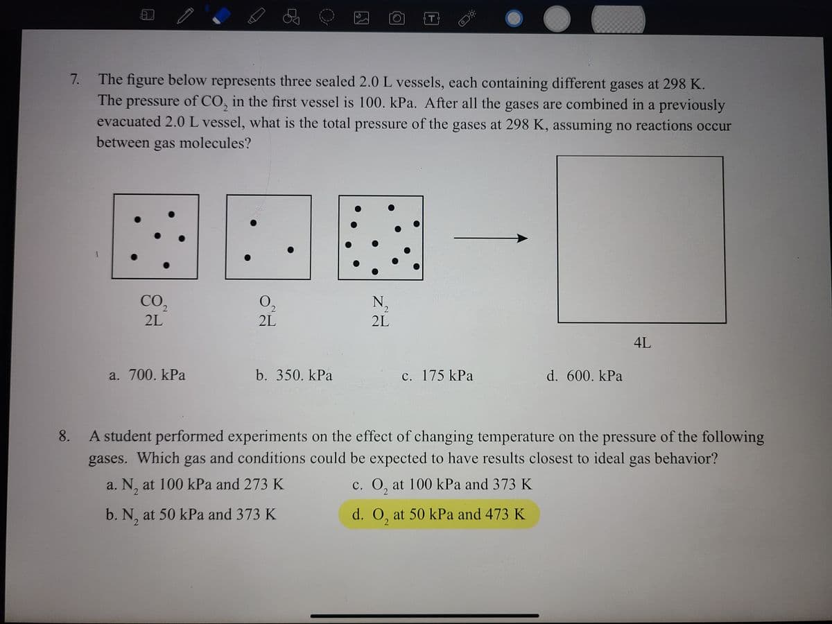 The figure below represents three sealed 2.0L vessels, each containing different gases at 298 K.
The pressure of CO, in the first vessel is 100. kPa. After all the gases are combined in a previously
evacuated 2.0L vessel, what is the total pressure of the gases at 298 K, assuming no reactions occur
7.
2.
between gas molecules?
CO,
N,
2L
2L
2L
4L
a. 700. kPa
b. 350. kPa
c. 175 kPa
d. 600. kPa
A student performed experiments on the effect of changing temperature on the pressure of the following
gases. Which gas and conditions could be expected to have results closest to ideal gas behavior?
8.
a. N, at 100 kPa and 273 K
c. O, at 100 kPa and 373 K
2
b. N, at 50 kPa and 373 K
d. O, at 50 kPa and 473 K
2.
2
