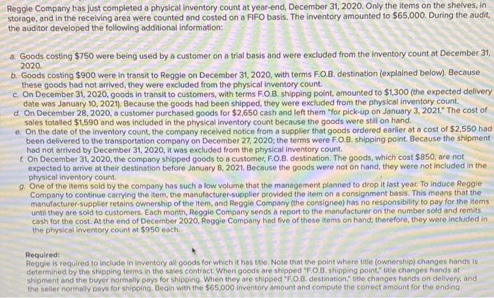 Reggie Company has just completed a physical inventory count at year-end, December 31, 2020. Only the items on the shelves, in
storage, and in the receiving area were counted and costed on a FIFO basis. The inventory amounted to $65,000. During the audit,
the auditor developed the following additional information:
a. Goods costing $750 were being used by a customer on a trial basis and were excluded from the inventory count at December 31,
2020.
b. Goods costing $900 were in transit to Reggie on December 31, 2020, with terms F.O.B. destination (explained below). Because
these goods had not arrived, they were excluded from the physical inventory count.
c. On December 31, 2020, goods in transit to customers, with terms F.O.B. shipping point, amounted to $1,300 (the expected delivery
date was January 10, 2021), Because the goods had been shipped, they were excluded from the physical inventory count.
d. On December 28, 2020, a customer purchased goods for $2,650 cash and left them "for pick-up on January 3, 2021." The cost of
sales totalled $1,590 and was included in the physical inventory count because the goods were still on hand.
e. On the date of the inventory count, the company received notice from a supplier that goods ordered earlier at a cost of $2,550 had
been delivered to the transportation company on December 27, 2020; the terms were F.O.B. shipping point. Because the shipment
had not arrived by December 31, 2020, it was excluded from the physical inventory count.
f. On December 31, 2020, the company shipped goods to a customer, F.O.B. destination. The goods, which cost $850, are not
expected to arrive at their destination before January 8, 2021. Because the goods were not on hand, they were not included in the
physical inventory count.
One of the items sold by the company has such a low volume that the management planned to drop it last year. To induce Reggie.
Company to continue carrying the item, the manufacturer-supplier provided the item on a consignment basis. This means that the
manufacturer-supplier retains ownership of the item, and Reggie Company (the consignee) has no responsibility to pay for the items
until they are sold to customers. Each month, Reggie Company sends a report to the manufacturer on the number sold and remits
cash for the cost. At the end of December 2020, Reggie Company had five of these items on hand; therefore, they were included in
the physical inventory count at $950 each.
Required:
Reggie is required to include in inventory all goods for which it has title. Note that the point where title (ownership) changes hands is a
determined by the shipping terms in the sales contract. When goods are shipped "F.O.B. shipping point," title changes hands at
shipment and the buyer normally pays for shipping. When they are shipped "F.O.B. destination," title changes hands on delivery, and
the seller normally pays for shipping. Begin with the $65,000 inventory amount and compute the correct amount for the ending